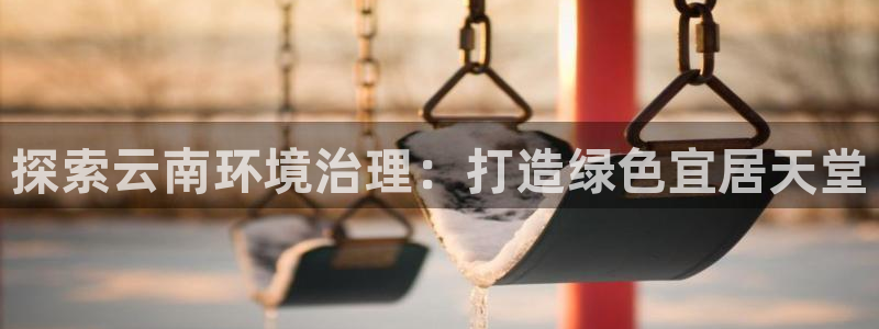 凯发k8国际(中国)官方网站·一触即发|探索云南环境治理：打造绿色宜居天堂