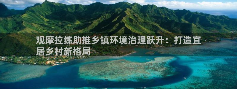 凯发唯一官方网站|观摩拉练助推乡镇环境治理跃升：打造宜
居乡村新格局